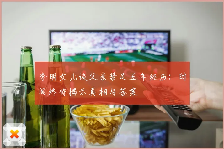 李明女儿谈父亲禁足五年经历：时间终将揭示真相与答案