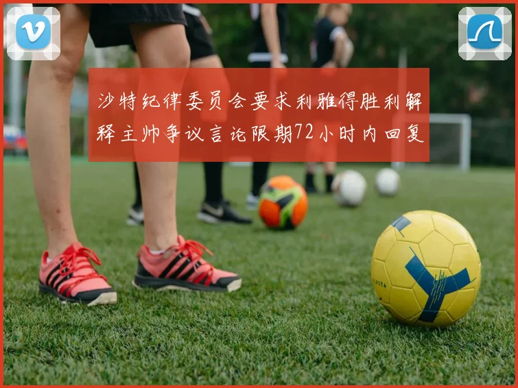 沙特纪律委员会要求利雅得胜利解释主帅争议言论限期72小时内回复