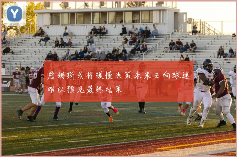 詹姆斯或将缓慢决策未来去向球迷难以预见最终结果