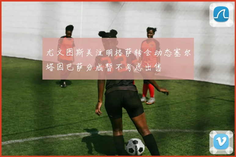 尤文图斯关注明格萨转会动态塞尔塔因巴萨分成暂不考虑出售