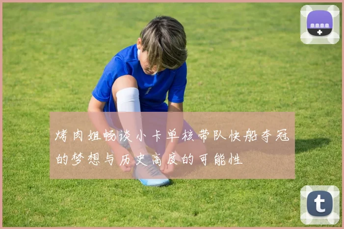 烤肉姐畅谈小卡单核带队快船夺冠的梦想与历史高度的可能性