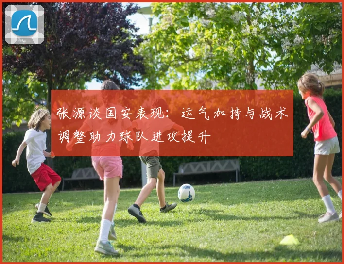 张源谈国安表现：运气加持与战术调整助力球队进攻提升
