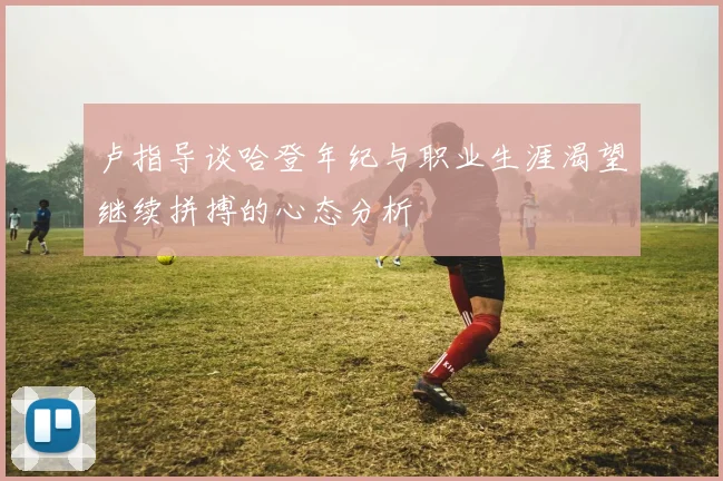 卢指导谈哈登年纪与职业生涯渴望继续拼搏的心态分析