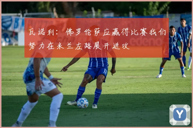 瓦诺利：佛罗伦萨应赢得比赛我们努力在米兰左路展开进攻