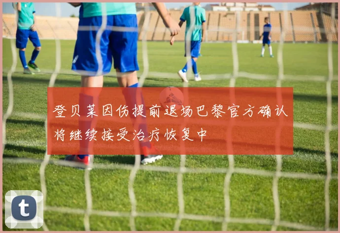 登贝莱因伤提前退场巴黎官方确认将继续接受治疗恢复中