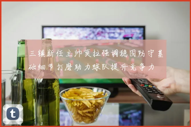 三镇新任主帅莫拉强调稳固防守基础细节打磨助力球队提升竞争力