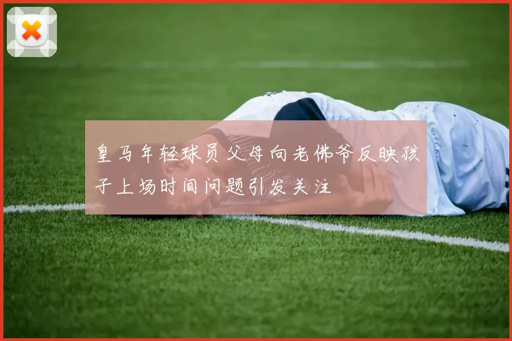 皇马年轻球员父母向老佛爷反映孩子上场时间问题引发关注