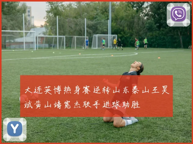 大连英博热身赛逆转山东泰山王昊斌黄山靖宽杰联手进球助胜