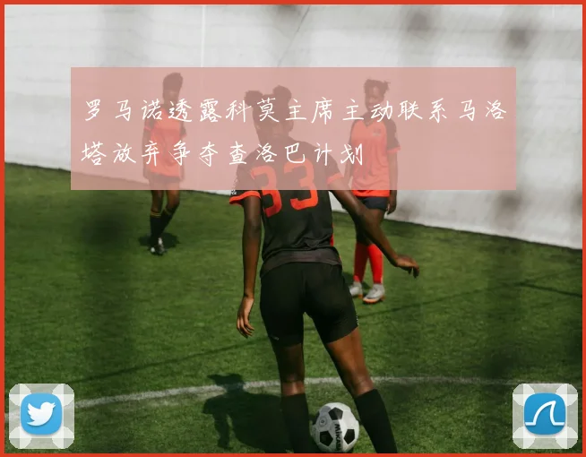 罗马诺透露科莫主席主动联系马洛塔放弃争夺查洛巴计划
