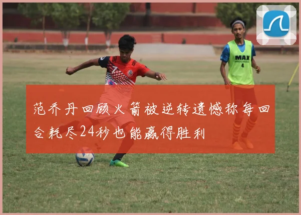 范乔丹回顾火箭被逆转遗憾称每回合耗尽24秒也能赢得胜利