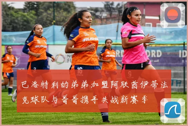 巴洛特利的弟弟加盟阿联酋伊蒂法克球队与哥哥携手共战新赛季