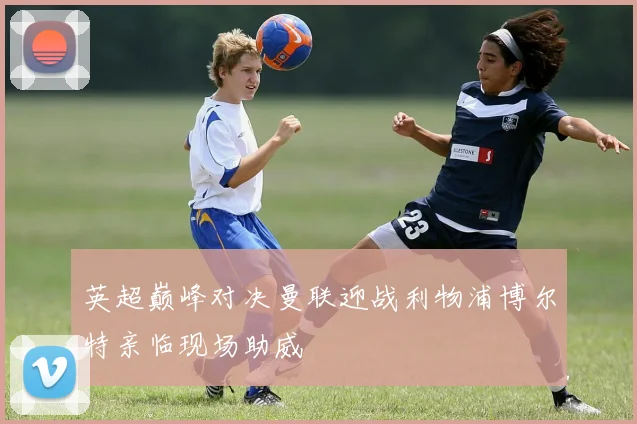 英超巅峰对决曼联迎战利物浦博尔特亲临现场助威