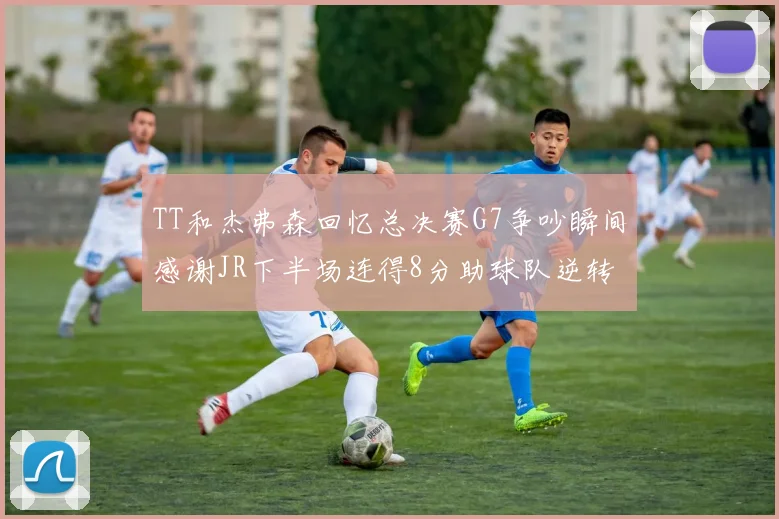 TT和杰弗森回忆总决赛G7争吵瞬间感谢JR下半场连得8分助球队逆转