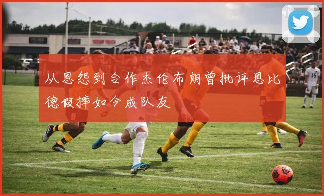 从恩怨到合作杰伦布朗曾批评恩比德假摔如今成队友