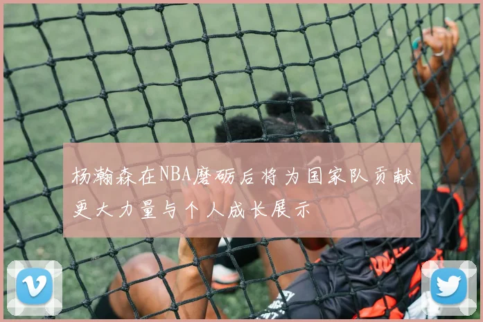 杨瀚森在NBA磨砺后将为国家队贡献更大力量与个人成长展示