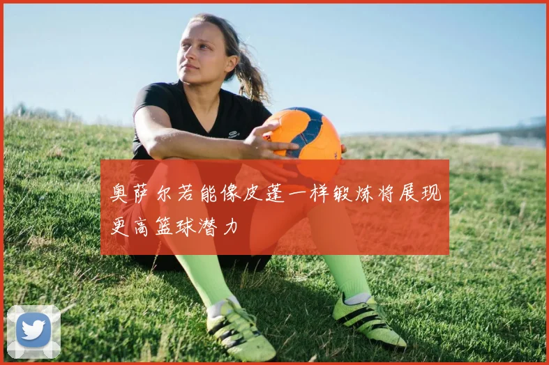 奥萨尔若能像皮蓬一样锻炼将展现更高篮球潜力