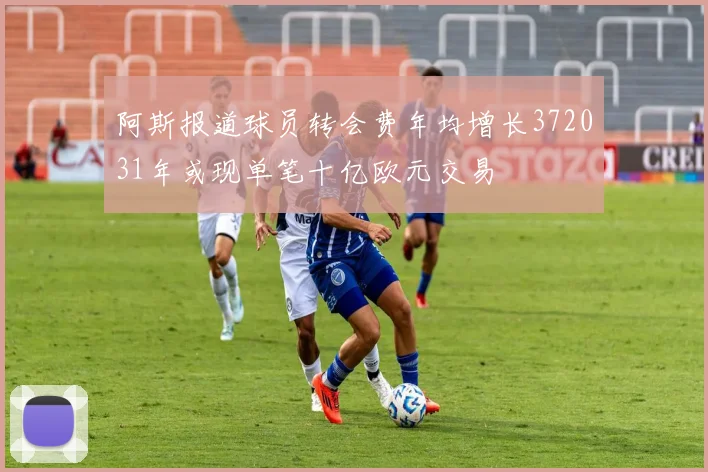 阿斯报道球员转会费年均增长372031年或现单笔十亿欧元交易