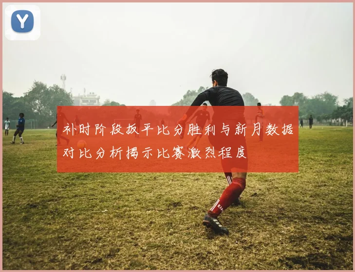 补时阶段扳平比分胜利与新月数据对比分析揭示比赛激烈程度