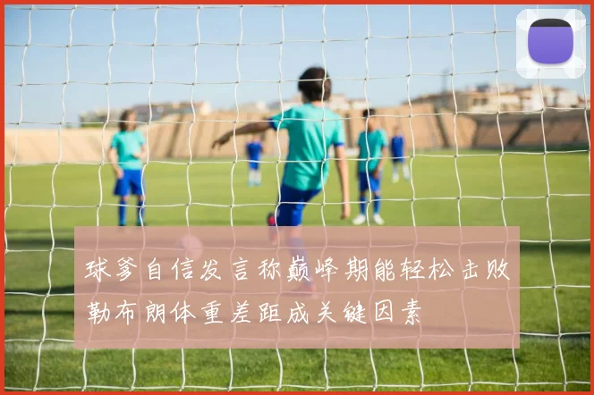 球爹自信发言称巅峰期能轻松击败勒布朗体重差距成关键因素