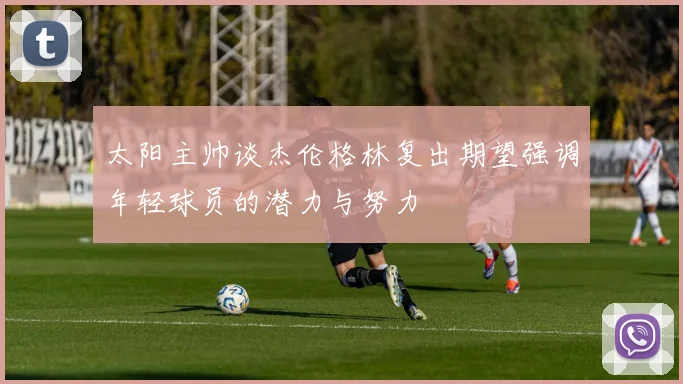 太阳主帅谈杰伦格林复出期望强调年轻球员的潜力与努力