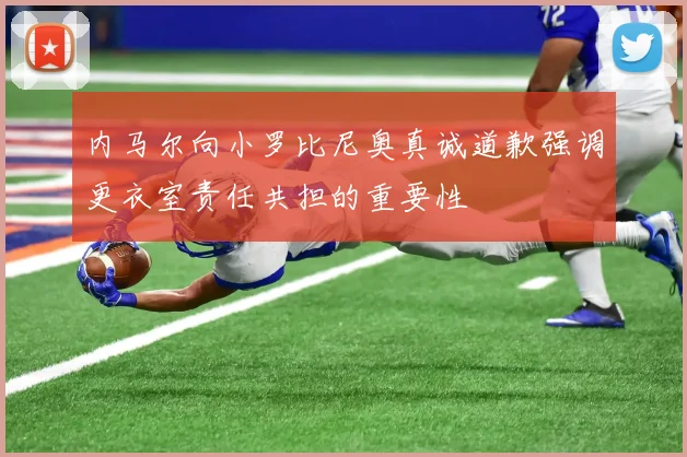 内马尔向小罗比尼奥真诚道歉强调更衣室责任共担的重要性