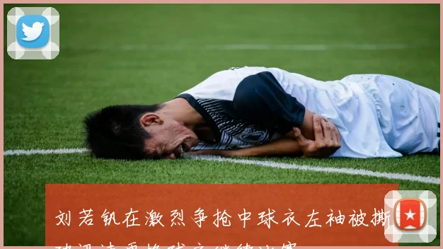 刘若钒在激烈争抢中球衣左袖被撕破迅速更换球衣继续比赛