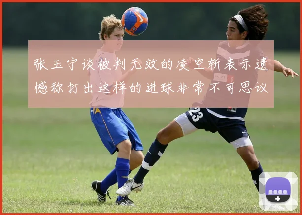 张玉宁谈被判无效的凌空斩表示遗憾称打出这样的进球非常不可思议