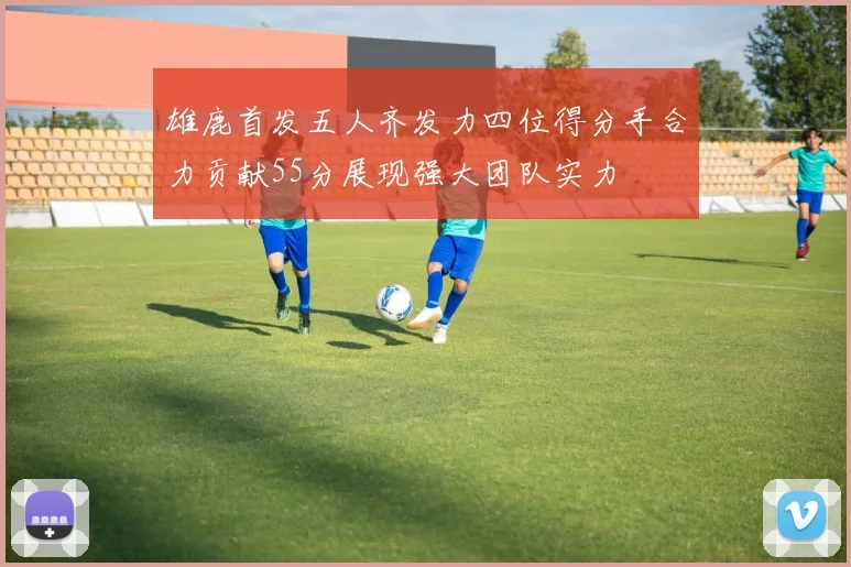 雄鹿首发五人齐发力四位得分手合力贡献55分展现强大团队实力