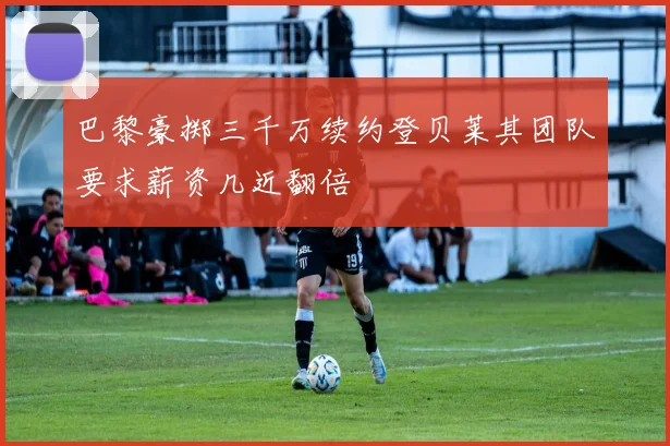 巴黎豪掷三千万续约登贝莱其团队要求薪资几近翻倍