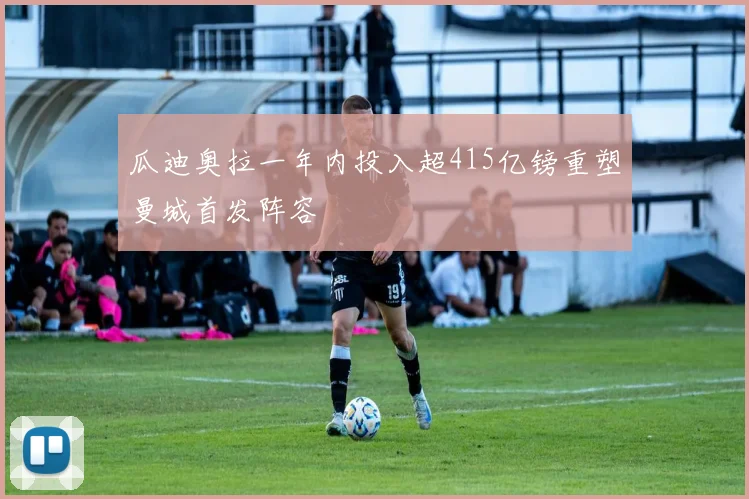 瓜迪奥拉一年内投入超415亿镑重塑曼城首发阵容